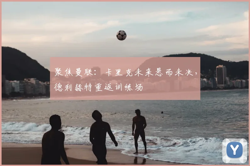 聚焦曼联：卡里克未来悬而未决，德利赫特重返训练场