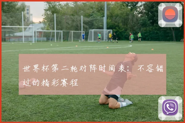 世界杯第二轮对阵时间表：不容错过的精彩赛程