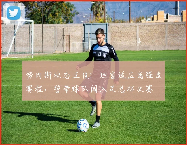 努内斯状态正佳：坦言适应高强度赛程，誓带球队闯入足总杯决赛