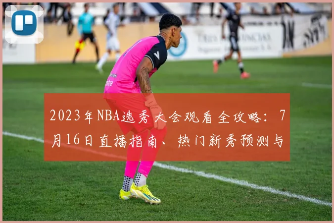 2023年NBA选秀大会观看全攻略：7月16日直播指南、热门新秀预测与交易流言解析