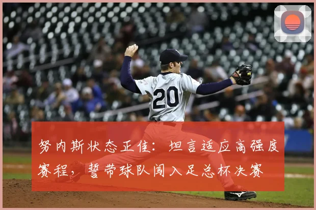 努内斯状态正佳：坦言适应高强度赛程，誓带球队闯入足总杯决赛