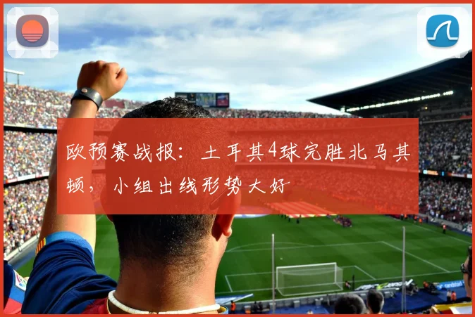 欧预赛战报：土耳其4球完胜北马其顿，小组出线形势大好