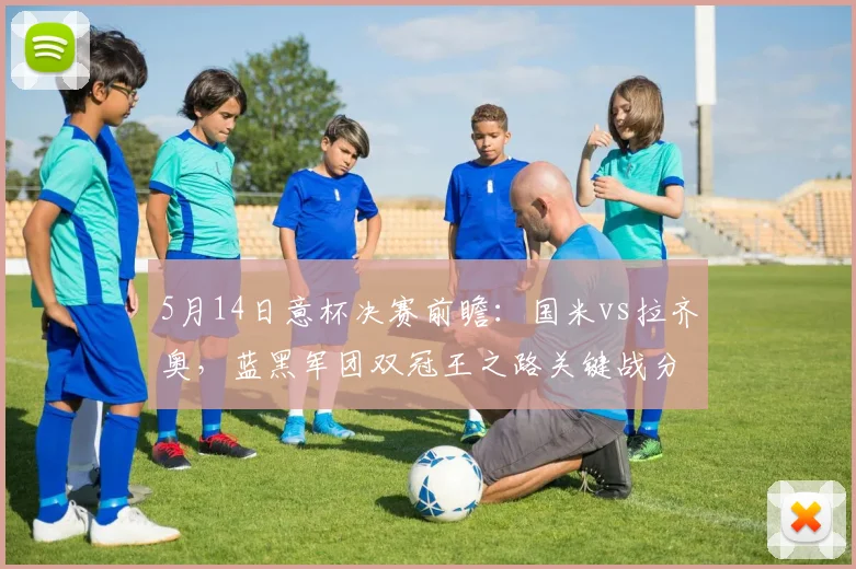 5月14日意杯决赛前瞻：国米vs拉齐奥，蓝黑军团双冠王之路关键战分析