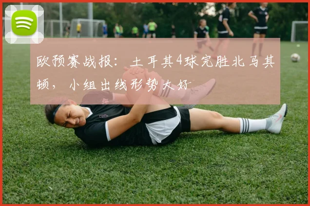 欧预赛战报：土耳其4球完胜北马其顿，小组出线形势大好