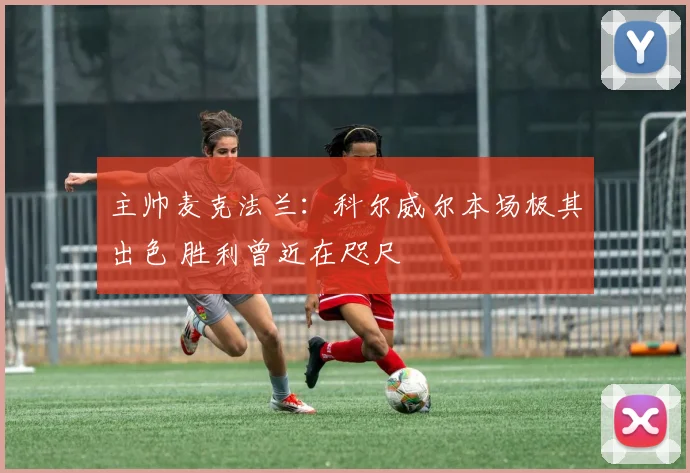 主帅麦克法兰：科尔威尔本场极其出色 胜利曾近在咫尺