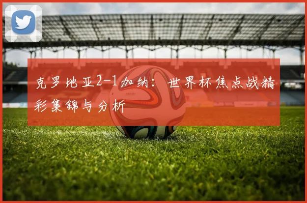 克罗地亚2-1加纳：世界杯焦点战精彩集锦与分析