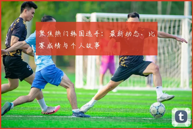 聚焦热门韩国选手：最新动态、比赛成绩与个人故事