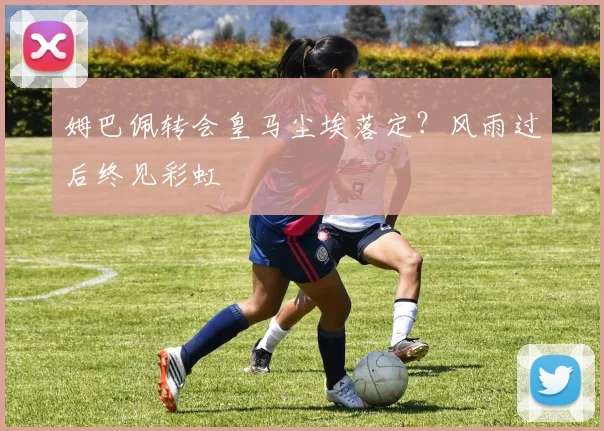 姆巴佩转会皇马尘埃落定?风雨过后终见彩虹