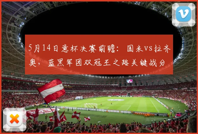 5月14日意杯决赛前瞻：国米vs拉齐奥，蓝黑军团双冠王之路关键战分析