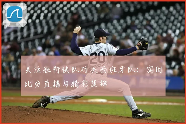 关注独行侠队对决西班牙队：实时比分直播与精彩集锦