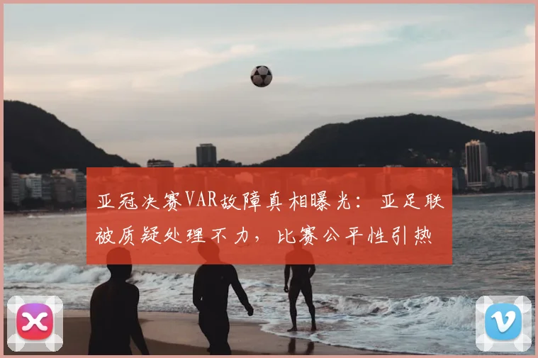 亚冠决赛VAR故障真相曝光：亚足联被质疑处理不力，比赛公平性引热议