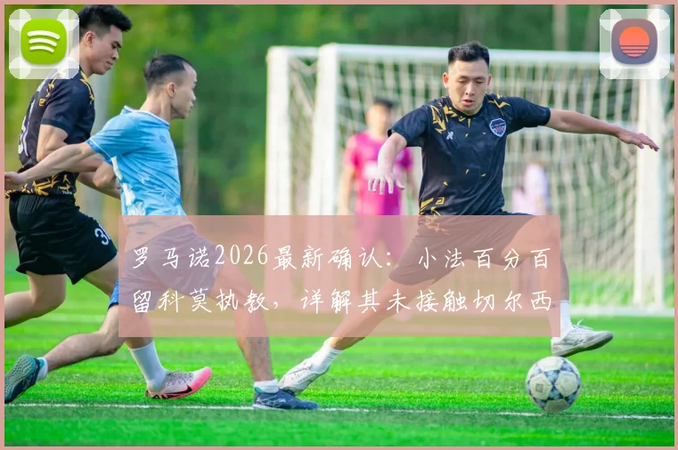 罗马诺2026最新确认：小法百分百留科莫执教，详解其未接触切尔西帅位真实原因