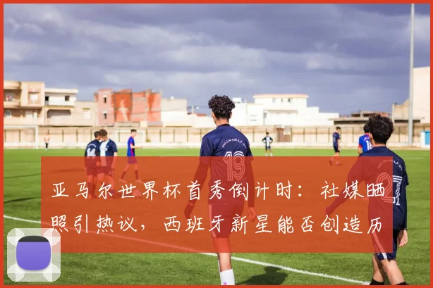 亚马尔世界杯首秀倒计时：社媒晒照引热议，西班牙新星能否创造历史？
