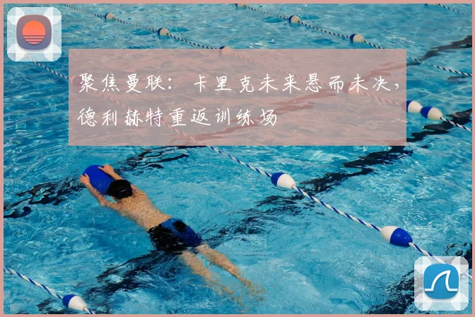 聚焦曼联：卡里克未来悬而未决，德利赫特重返训练场
