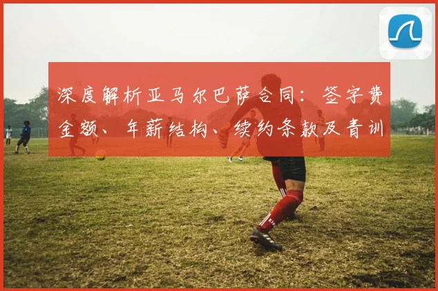 深度解析亚马尔巴萨合同：签字费金额、年薪结构、续约条款及青训分成全揭秘